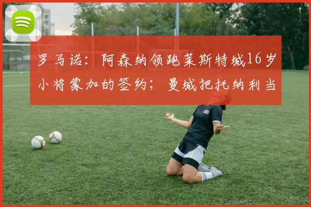 罗马诺：阿森纳领跑莱斯特城16岁小将蒙加的签约；曼城把托纳利当备胎