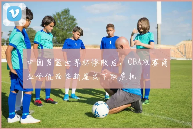 中国男篮世界杯惨败后，CBA联赛商业价值面临断崖式下跌危机