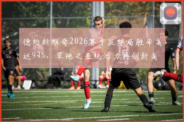 德约科维奇2026赛季发球局胜率高达94%，草地之王统治力再创新高
